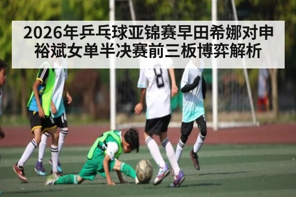2026年乒乓球亚锦赛早田希娜对申裕斌女单半决赛前三板博弈解析